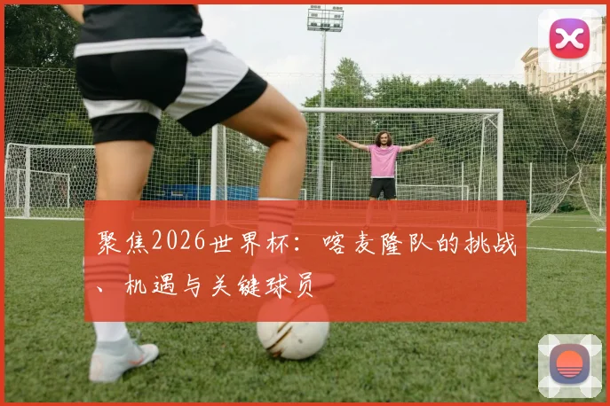 聚焦2026世界杯：喀麦隆队的挑战、机遇与关键球员