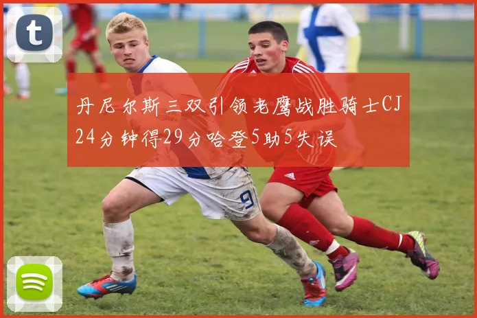丹尼尔斯三双引领老鹰战胜骑士CJ24分钟得29分哈登5助5失误
