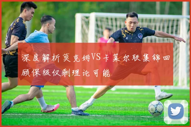 深度解析莫克姆VS卡莱尔联集锦回顾保级仅剩理论可能