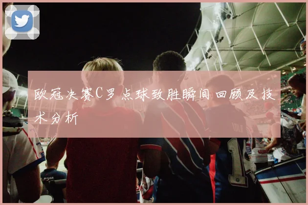 欧冠决赛C罗点球致胜瞬间回顾及技术分析